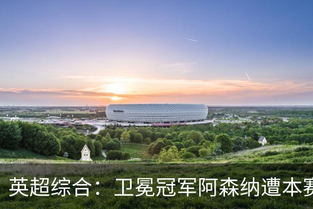 英超综合：卫冕冠军阿森纳遭本赛季联赛首败